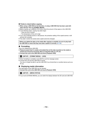 Page 112- 112 -
∫Points to check before copying
≥When using a USB HDD for the first time, or using a USB HDD tha t has been used with 
other devices, first run [FORMAT MEDIA].
≥ Before copying, go to [MEDIA STATUS] to check the amount of fre e space on the USB HDD.
≥ In the following cases, copying may take longer:
jThere are lots of scenes
j The temperature of this unit is high
≥ If you copy protected scenes or still pictures, the protection  setting of the copied scenes or still 
pictures are canceled.
≥ The...