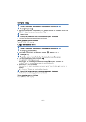 Page 113- 113 -
Simple copy
1Connect this unit to the USB HDD to prepare for copying. (l11 0 )
2Touch [Simple copy].≥When [Copy selected files] or [Playback HDD] is selected, termi nate the connection with the USB 
HDD ( l11 4 ), and then perform the operation of Step 1.
3Touch [YES].
4Touch [EXIT] when the copy complete message is displayed.≥The thumbnail view of the copy destination is indicated.
When you stop copying halfway:Touch [CANCEL] while copying.
Copy selected files
1Connect this unit to the USB HDD...