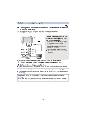 Page 119- 119 -
∫Dubbing using equipment without an SD card slot or a USB termin al, 
or using a video device
You can dub by connecting a Composite video cable (commercially -available).
≥ Use the AC adaptor to free you from worrying about the battery  running down.
≥ Press the recording/playback button to switch this unit to the  Playback Mode.
1Connect this unit to a video device and start playback on this  unit.
2Start recording on the connected device.≥To stop recording (dubbing), stop playback on this unit...
