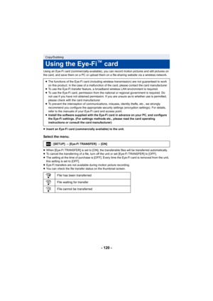 Page 120- 120 -
Using an Eye-Fi card (commercially-available), you can record motion pictures and still pictures on 
the card, and save them on a PC or upload them on a file-sharin g website via a wireless network.
≥ Insert an Eye-Fi card (commercially available) to the unit.
Select the menu.
≥When [Eye-Fi TRANSFER] is set to [ON], the transferable files w ill be transferred automatically.
≥ To cancel the transferring of a file, turn off the unit or set  [Eye-Fi TRANSFER] to [OFF].
≥ The setting at the time of...