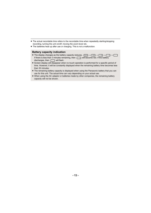 Page 13- 13 -
≥The actual recordable time refers to the recordable time when r epeatedly starting/stopping 
recording, turning the unit on/off, moving the zoom lever etc.
≥ The batteries heat up after use or charging. This is not a malf unction.
Battery capacity indication≥The display changes as the battery capacity reduces.  #### 
If there is less than 3 minutes  remaining, then   will become re d. If the battery 
discharges, then   will flash.
≥ Screen display will disappear when no touch operation is perfor...