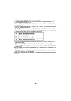 Page 122- 122 -
≥The Eye-Fi menu only appears when an Eye-Fi card is used.
≥ The Eye-Fi transfer feature cannot be guaranteed to continue to  operate in the future due to 
changes to the card specification etc.
≥ Update the firmware of the Eye-Fi card to the latest one using  the software supplied with the Eye-
Fi card before use.
≥ When the endless memory function of the Eye-Fi card is set to o n, the files transferred from the 
card may be deleted automatically.
≥ The Eye-Fi card may heat up as a result of the...