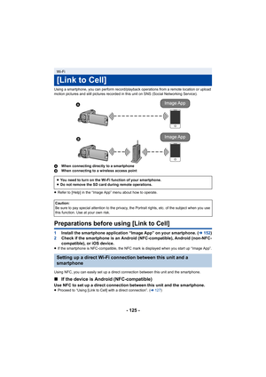 Page 125- 125 -
Using a smartphone, you can perform record/playback operations from a remote location or upload 
motion pictures and still pictures recorded in this unit on SNS  (Social Networking Service).
A When connecting directly to a smartphone
B When connecting to a wireless access point
≥ Refer to [Help] in the “Image App” menu about how to operate.
Preparations before using [Link to Cell]
1 Install the smartphone application “Image App” on your smartpho ne. (l152)
2 Check if the smartphone is an Android...