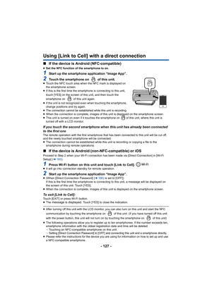 Page 127- 127 -
Using [Link to Cell] with a direct connection
∫If the device is Android (NFC-compatible)
≥Set the NFC function of the smartphone to on.
1Start up the smartphone application “Image App”.
2Touch the smartphone on   of this unit.≥Touch the NFC touch area when the NFC mark is displayed on 
the smartphone screen.
≥ If this is the first time the sm artphone is connecting to this  unit, 
touch [YES] on the screen of this unit, and then touch the 
smartphone on   of this unit again.
≥ If the unit is not...