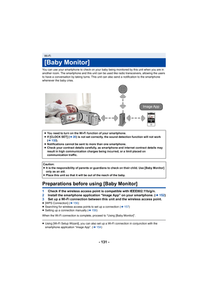 Page 131- 131 -
You can use your smartphone to check on your baby being monitored by this unit when you are in 
another room. The smartphone and this unit can be used like rad io transceivers, allowing the users 
to have a conversation by taking turns. This unit can also send  a notification to the smartphone 
whenever the baby cries.
Preparations before using [Baby Monitor]
1 Check if the wireless access point is compatible with IEEE802.1 1b/g/n.
2 Install the smartphone application “Image App” on your smartpho...
