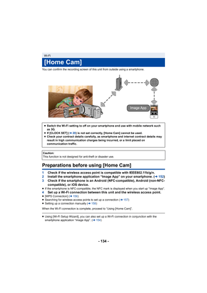 Page 134- 134 -
You can confirm the recording screen of this unit from outside using a smartphone.
Preparations before using [Home Cam]
1Check if the wireless access point is compatible with IEEE802.1 1b/g/n.
2 Install the smartphone application “Image App” on your smartpho ne. (l152)
3 Check if the smartphone is an Android (NFC-compatible), Android  (non-NFC-
compatible), or iOS device.
≥ If the smartphone is NFC-compatible, the NFC mark is displayed when you start up “Image App”.4 Set up a Wi-Fi connection...