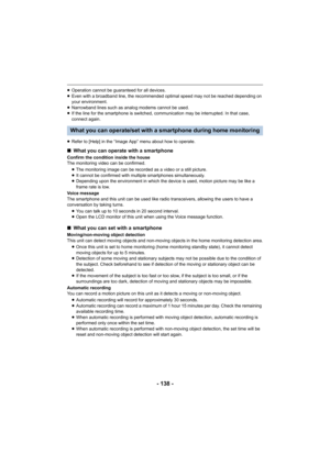 Page 138- 138 -
≥Operation cannot be guaranteed for all devices.
≥ Even with a broadband line, the recommended optimal speed may n ot be reached depending on 
your environment.
≥ Narrowband lines such as analog modems cannot be used.
≥ If the line for the smartphone is switched, communication may be interrupted. In that case, 
connect again.
≥ Refer to [Help] in the “Image App” menu about how to operate.
What you can operate/set with a smartphone during home monitori ng
∫What you can operate with a smartphone...