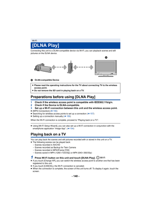 Page 140- 140 -
Connecting this unit to a DLNA-compatible device via Wi-Fi, you can playback scenes and still 
pictures on the DLNA device.
A DLNA-compatible Device
Preparations before using [DLNA Play]
1Check if the wireless access point is compatible with IEEE802.1 1b/g/n.
2 Check if the Device is DLNA-compatible.
3 Set up a Wi-Fi connection between this unit and the wireless ac cess point.
≥[WPS Connection] ( l156 )
≥ Searching for wireless access points to set up a connection ( l157)
≥ Setting up a...