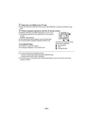 Page 141- 141 -
2Select this unit (SSID) by the TV side.≥Select SD media and select the motion picture ([AVCHD/MP4]) or  still picture ([JPEG]) to play 
back.
3Perform playback operations with the TV remote control.≥ Playback operations may differ depending on the TV in use.
≥ The following operations can be performed if a color button is 
pushed.
Blue/Red: Skip playback
≥ Fast forward/Fast rewind playback cannot be performed.
≥ You cannot perform playback operations with this unit.
To exit [DLNA Play]:Touch...