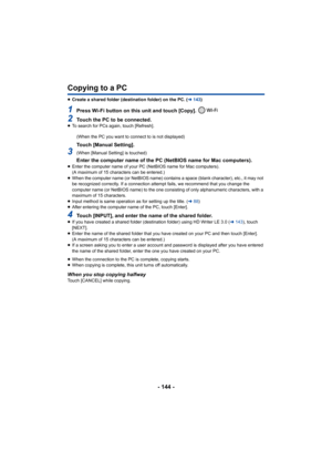 Page 144- 144 -
Copying to a PC
≥Create a shared folder (destination folder) on the PC. ( l143 )
1Press Wi-Fi button on this unit and touch [Copy]. 
2Touch the PC to be connected.≥To search for PCs again, touch [Refresh].
(When the PC you want to connect to is not displayed)
Touch [Manual Setting].
3(When [Manual Setting] is touched)
Enter the computer name of the PC (NetBIOS name for Mac compute rs).≥Enter the computer name of your PC (NetBIOS name for Mac comput ers).
(A maximum of 15 characters can be...