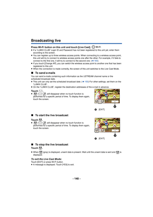 Page 148- 148 -
Broadcasting live
Press Wi-Fi button on this unit and touch [Live Cast]. ≥If a “LUMIX CLUB” Login ID and Password has not been registered  to this unit yet, enter them 
according to the screen.
≥ You can register up to three wireless access points. When conne cting to a wireless access point, 
this unit will try to connect to wireless access points one aft er the other. For example, if it fails to 
connect to the first one, it will try to connect to the second  one. (l165)
≥ If you touch [Change...