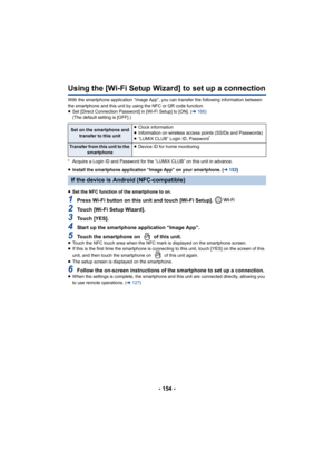 Page 154- 154 -
Using the [Wi-Fi Setup Wizard] to set up a connection
With the smartphone application “Image App”, you can transfer t he following information between 
the smartphone and this unit by using the NFC or QR code functi on.
≥ Set [Direct Connection Password] in [Wi-Fi Setup] to [ON]. ( l166 )
(The default setting is [OFF].)
* Acquire a Login ID and Password for the “LUMIX CLUB” on this u nit in advance.
≥ Install the smartphone application “Image App” on your smartpho ne. (l152)
≥ Set the NFC...