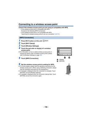 Page 156- 156 -
Connecting to a wireless access point
Check if the wireless access point you are using is compatible with WPSjIf the wireless access poin t is compatible with WPS:
Proceed to the following [WPS Connection]
j If the wireless access point is not compatible with WPS:
“Searching for wireless access points to set up a connection” ( l157 )
1Press Wi-Fi button on this unit. 
2Touch [Wi-Fi Setup].
3Touch [Wireless Settings].
4Touch the part with no display of a wireless 
access point.
≥For information on...