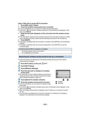 Page 157- 157 -
Enter a PIN code to set the Wi-Fi connection
1Touch [PIN code] in Step 6.
2 Touch the wireless access point to be connected.
≥If you touch [Refresh], you can search for wireless access poin ts again.
≥ If you touch   and select a wireless access point, all character s will be displayed. In this 
case, touch [ENTER].
3 Enter the PIN code displayed on this unit screen into the wirel ess access 
point.
≥ For further details, please read the operating instructions for  the wireless access point....