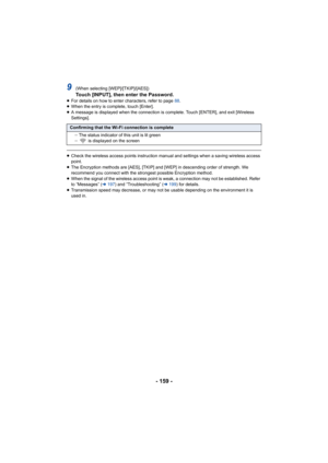 Page 159- 159 -
9(When selecting [WEP]/[TKIP]/[AES])Touch [INPUT], then enter the Password.≥For details on how to enter characters, refer to page  88.
≥ When the entry is complete, touch [Enter].
≥ A message is displayed when the connection is complete. Touch [ ENTER], and exit [Wireless 
Settings].
≥ Check the wireless access points instruction manual and setting s when a saving wireless access 
point.
≥ The Encryption methods are [AES], [TKIP] and [WEP] in descendin g order of strength. We 
recommend you...