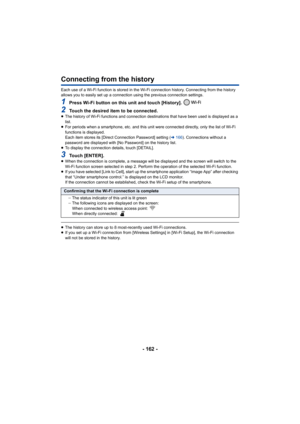 Page 162- 162 -
Connecting from the history
Each use of a Wi-Fi function is stored in the Wi-Fi connection history. Connecting from the history 
allows you to easily set up a connection using the previous con nection settings.
1Press Wi-Fi button on this unit and touch [History]. 
2Touch the desired item to be connected.≥The history of Wi-Fi functions and connection destinations that  have been used is displayed as a 
list.
≥ For periods when a smartphone, etc. and this unit were connecte d directly, only the...