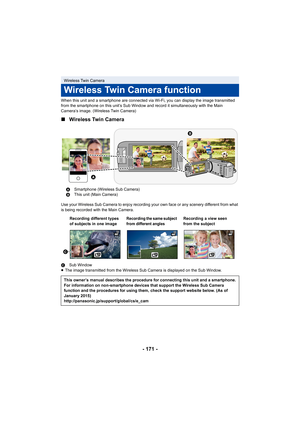 Page 171- 171 -
When this unit and a smartphone are connected via Wi-Fi, you can display the image transmitted 
from the smartphone on this unit’s Sub Window and record it simultaneously with the Main 
Camera’s image. (Wireless Twin Camera)
∫ Wireless Twin Camera
Use your Wireless Sub Camera to enjoy recording your own face o r any scenery different from what 
is being recorded with the Main Camera.
C Sub Window
≥ The image transmitted from the Wireless Sub Camera is displayed  on the Sub Window.
Wireless Twin...