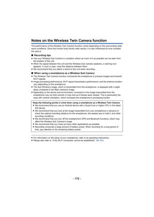 Page 172- 172 -
Notes on the Wireless Twin Camera function
The performance of the Wireless Twin Camera function varies depending on the surrounding radio 
wave conditions. Since the human body blocks radio waves, it is  also influenced by how crowded 
the area is.
∫ Recording tips
≥Use your Wireless Sub Camera in a position where as much of it as possible can be seen from 
the position of this unit.
≥ When the signal between this unit and the Wireless Sub Camera w eakens, a warning icon 
appears. In such a case,...