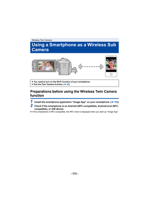 Page 173- 173 -
Preparations before using the Wireless Twin Camera 
function
1Install the smartphone application “Image App” on your smartphone. (l152)
2Check if the smartphone is an Android (NFC-compatible), Android  (non-NFC-
compatible), or iOS device.
≥ If the smartphone is NFC-compatible, the NFC mark is displayed when you start up “Image App”.
Wireless Twin Camera
Using a Smartphone as a Wireless Sub 
Camera
≥You need to turn on the Wi-Fi function of your smartphone.
≥ Exit the Twin Camera function. ( l43) 