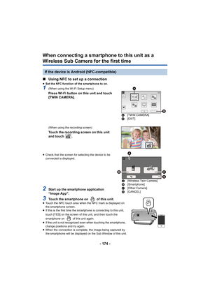 Page 174- 174 -
When connecting a smartphone to this unit as a 
Wireless Sub Camera for the first time
∫Using NFC to set up a connection
≥Set the NFC function of the smartphone to on.
1(When using the Wi-Fi Setup menu)
Press Wi-Fi button on this unit and touch 
[TWIN CAMERA].
(When using the recording screen)
Touch the recording screen on this unit 
and touch  .
≥Check that the screen for selecting the device to be 
connected is displayed.
2Start up the smartphone application 
“Image App”.
3Touch the smartphone...