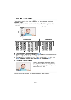 Page 19- 19 -
About the Touch Menu
Touch   (left side)/  (right side) of   on the Touch Menu to switch the 
operation icons.
≥ It is also possible to switch the operation icons by sliding th e Touch Menu right or left while 
touching it.
B You can change the operation icons to display. ( l34)
C Displayed only in Intelligent Auto Plus Mode ( l51) and [Miniature Effect]/[8mm movie]/
[Silent movie] of the Creative Control Mode ( l51).
D Displayed only in [Time Lapse Rec] of the Creative Control Mode  (l 51), Scene...