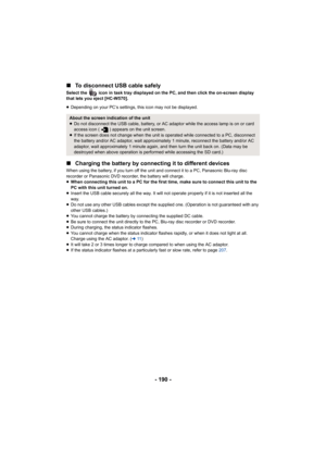 Page 190- 190 -
∫
To disconnect USB cable safely
Select the   icon in task tray displayed on the PC, and then cli ck the on-screen display 
that lets you eject [HC-W570].
≥ Depending on your PC’s settings, this icon may not be displayed .
∫Charging the battery by connecting it to different devices
When using the battery, if you tur n off the unit and connect it to a PC, Panasonic Blu-ray disc 
recorder or Panasonic DVD recorder, the battery will charge.
≥ When connecting this unit to a PC for the first time,...