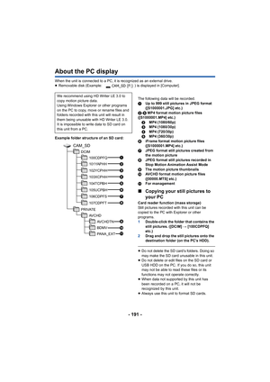 Page 191- 191 -
About the PC display
When the unit is connected to a PC, it is recognized as an external drive.
≥ Removable disk (Example:  ) is displayed in [Computer].
Example folder structure of an SD card: The following data will be recorded.
1
Up to 999 still pictures in JPEG format 
([S1000001.JPG] etc.)
2- 5 MP4 format motion picture files 
([S1000001.MP4] etc.) 2 MP4 (1080/60p)
3 MP4 (1080/30p)
4 MP4 (720/30p)
5 MP4 (360/30p)
6 iFrame format motion picture files 
([S1000001.MP4] etc.)
7 JPEG format still...