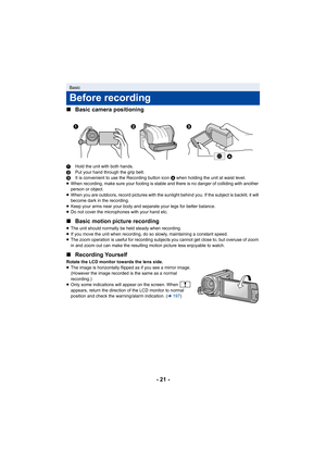 Page 21- 21 -
∫
Basic camera positioning
1 Hold the unit with both hands.
2 Put your hand through the grip belt.
3 It is convenient to use the Recording button icon  A when holding the unit at waist level.
≥ When recording, make sure your footing is stable and there is n o danger of colliding with another 
person or object.
≥ When you are outdoors, record pictures with the sunlight behind  you. If the subject is backlit, it will 
become dark in the recording.
≥ Keep your arms near your body and separate your...