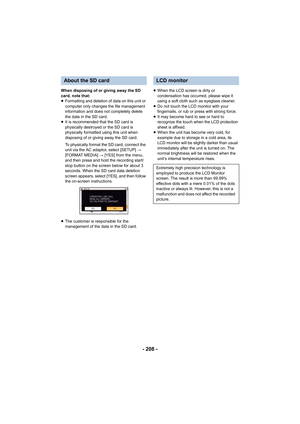 Page 208- 208 -
When disposing of or giving away the SD 
card, note that:
≥Formatting and deletion of data on this unit or 
computer only changes the file management 
information and does not completely delete 
the data in the SD card.
≥ It is recommended that the SD card is 
physically destroyed or the SD card is 
physically formatted using this unit when 
disposing of or giving away the SD card.
To physically f ormat  the SD card,  connect the 
unit via the AC adaptor, select [SETUP]  # 
[FORMAT MEDIA]  #...