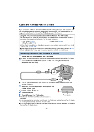 Page 214- 214 -
About the Remote Pan Tilt Cradle
If you connect this unit to the Remote Pan Tilt Cradle VW-CTR1 (optional) by USB cable, this unit 
can automatically track the movement of the subject being recor ded. This unit zooms in/out the 
image automatically, and the Remote Pan Tilt Cradle pans and ti lts this unit.
1Attach this unit to the Remote Pan Tilt Cradle.≥For details on attachment method, refer to the operating instru ctions of Remote Pan Tilt Cradle.
2Connect the Remote Pan Tilt Cradle to this...