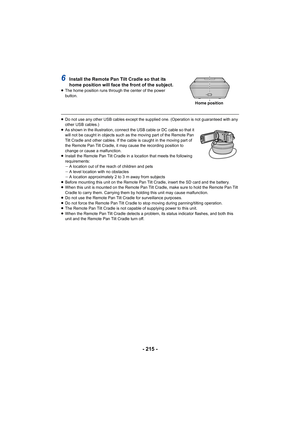 Page 215- 215 -
6Install the Remote Pan Tilt Cradle so that its 
home position will face the front of the subject.
≥The home position runs through the center of the power 
button.
≥Do not use any other USB cables except the supplied one. (Opera tion is not guaranteed with any 
other USB cables.)
≥ As shown in the illustration, connect the USB cable or DC cable  so that it 
will not be caught in objects such as the moving part of the Re mote Pan 
Tilt Cradle and other cables. If the cable is caught in the mov ing...
