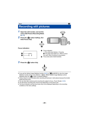 Page 24- 24 -
1Open the LCD monitor, and set this 
unit to Still Picture Recording Mode. 
(l 17)
2Press the   button halfway. (For 
Auto Focus only)
Focus indication:
3Press the   button fully.
≥ If you set the Optical Image Stabilizer function ( l62) to   ([MODE1]), then the Image 
Stabilizer function will be more effective. (  (MEGA Optical Ima ge Stabilizer) will be 
displayed when the   button is pressed halfway.)
≥ Using a tripod is recommended when recording still pictures in  dark places because the...