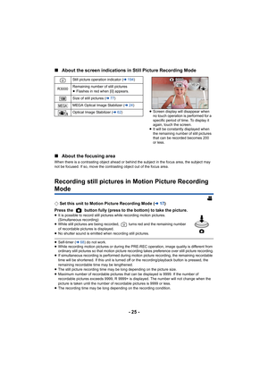 Page 25- 25 -
∫
About the screen indications in  Still Picture Recording Mode
∫ About the focusing area
When there is a contrasting object ahead or behind the subject  in the focus area, the subject may 
not be focused. If so, move the contrasting object out of the f ocus area.
Recording still pictures in Motion Picture Recording 
Mode
¬Set this unit to Motion Picture Recording Mode ( l17)
Press the   button fully (press to the bottom) to take the pictu re.
≥It is possible to record still pictures while...
