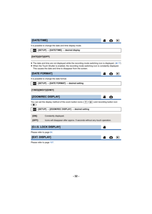 Page 32- 32 -
It is possible to change the date and time display mode.
≥The date and time are not displayed while the recording mode sw itching icon is displayed. (l17)
≥ When the Touch Shutter is enabled, the recording mode switching  icon is constantly displayed. 
This causes the date and time to disappear from the screen.
It is possible to change the date format.
You can set the display method of the zoom button icons ( / ) and  recording button icon 
().
Please refer to page  64.
Please refer to page  107....
