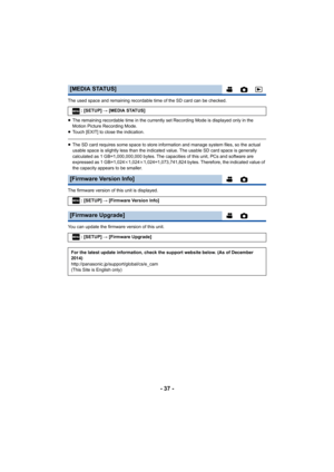 Page 37- 37 -
The used space and remaining recordable time of the SD card can be checked.
≥ The remaining recordable time in the currently set Recording Mode is displayed only in the 
Motion Picture Recording Mode.
≥ Touch [EXIT] to close the indication.
≥The SD card requires some space to store information and manage  system files, so the actual 
usable space is slightly less than the indicated value. The usa ble SD card space is generally 
calculated as 1 GB=1,000,000,000 bytes. The capacities of this u nit,...
