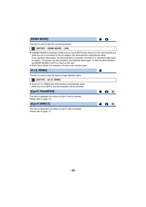 Page 38- 38 -
This item is used to start the unit demonstration.
≥If [DEMO MODE] is switched to [ON] and you touch [EXIT] when th ere is no SD card inserted and 
while this unit is connected to the AC adaptor, the demonstrati on automatically starts.
If any operation takes place, the demonstration is canceled. Ho wever if no operations take place 
for approx. 10 minutes, the demonstration automatically starts again. To stop the demonstration, 
set [DEMO MODE] to [OFF] or insert an SD card.
≥ When Demo Mode is...