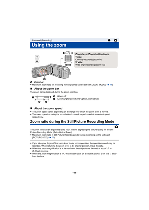 Page 40- 40 -
AZoom bar
≥ Maximum zoom ratio for recording motion pictures can be set wit h [ZOOM MODE]. (l71)
∫ About the zoom bar
The zoom bar is displayed during the zoom operation.
∫About the zoom speed
≥The zoom speed varies depending on the range over which the zoo m lever is moved.
≥ The zoom operation using the zoom button icons will be performe d at a constant speed 
respectively.
Zoom ratio during the Still Picture Recording Mode
The zoom ratio can be expanded up to 100 k without degrading the picture...