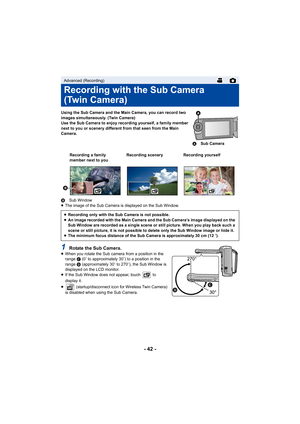 Page 42- 42 -
Using the Sub Camera and the Main Camera, you can record two 
images simultaneously. (Twin Camera)
Use the Sub Camera to enjoy recording yourself, a family member 
next to you or scenery different from that seen from the Main 
Camera.
B Sub Window
≥ The image of the Sub Camera is displayed on the Sub Window.
1Rotate the Sub Camera.≥When you rotate the Sub camera from a position in the 
range  C (0e to approximately 30 e) to a position in the 
range  D (approximately 30 e to 270 e), the Sub Window...