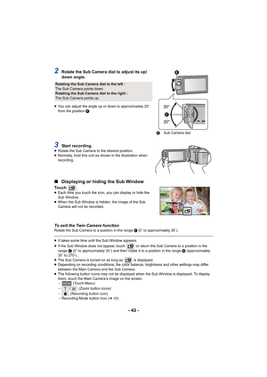 Page 43- 43 -
2Rotate the Sub Camera dial to adjust its up/
down angle.
≥You can adjust the angle up or down to approximately 20 e 
from the position  F.
3Start recording.≥ Rotate the Sub Camera to the desired position.
≥ Normally, hold this unit as shown in the illustration when 
recording.
∫ Displaying or hiding the Sub Window
Touch  .≥Each time you touch the icon, y ou can display or hide the 
Sub Window.
≥ When the Sub Window is hidden, the image of the Sub 
Camera will not be recorded.
To exit the Twin...