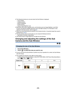 Page 44- 44 -
≥The following functions do not work when the Sub Window is displayed:
jTouch Shutter
j Creative Control
j [FACE FRAMING]
j AF/AE tracking
j Optical Image Stabilizer Lock
≥ Recording menu items, operation icons, and functions such as Im age Stabilizer, Level Shot 
Function and 
[QUICK POWER ON] work only for the Main Camera. For information on the 
settings for the Sub Camera, refer to page  45.
≥ When you record still pictures by using the Twin Camera functio n, it may take longer than usual to...