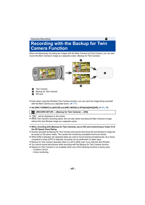 Page 47- 47 -
When simultaneously recording two images with the Main Camera and Sub Camera, you can also 
record the Main Camera’s image as a separate scene. (Backup for  Twin Camera)
≥ Even when using the Wireless Twin Camera function, you can save  the image being recorded 
with the Main Camera as a separate scene. ( l171 )
≥ Set [REC FORMAT] to [AVCHD] and [REC MODE] to [PH]/[HA]/[HG]/[H E]. (l71, 72 )
≥  will be displayed on the screen.
≥ When Twin Camera recording starts, this unit also starts record ing...