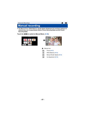 Page 57- 57 -
≥The Manual Focus, White Balance, Shutter Speed, Brightness (Iris and Gain) settings are 
retained when you change between Motion Picture Recording Mode and Still Picture 
Recording Mode.
Touch the   to switch to Manual Mode. ( l48)
Advanced (Recording)
Manual recording
MNL
FOCUSWBSHTRIRIS

MNL
A Manual icon
Focus ( l60)
White Balance ( l58)
Manual Shutter Speed ( l59)
Iris Adjustment ( l59)
FOCUS
WB
SHTR
IRIS 