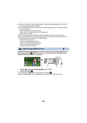 Page 64- 64 -
≥This function cannot be used in Manual Mode. In Still Picture R ecording Mode, it can only be 
used with some settings in Scene Mode.
≥ It may track different objects or may not lock the target depen ding on the recording conditions 
such as the following:
j When the object is too large or too small
j When color of the object is similar to the background
j When the scene is dark
≥ When the target is locked in Still Picture Recording Mode, the  screen may become dark.
≥ If you use the Fade...