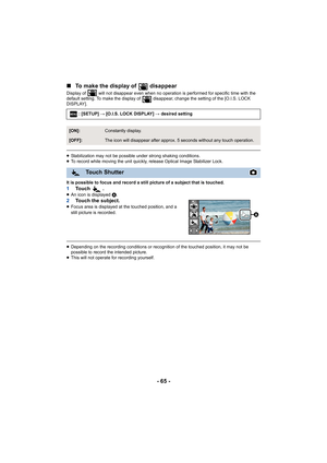 Page 65- 65 -
∫
To make the display of   disappear
Display of   will not disappear even when no operation is performed for specific time with the 
default setting. To make the display of   disappear, change the  setting of the [O.I.S. LOCK 
DISPLAY].
≥ Stabilization may not be possible under strong shaking conditio ns.
≥ To record while moving the uni t quickly, release Optical Image  Stabilizer Lock.
It is possible to focus and record a still picture of a subject  that is touched.
1To u c h   .≥An icon is...