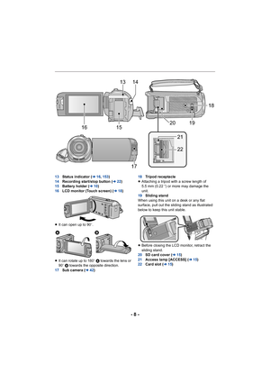Page 8- 8 -
13Status indicator ( l16, 153 )
14 Recording start/stop button ( l22)
15 Battery holder ( l10)
16 LCD monitor (Touch screen) ( l18)
≥ It can open up to 90 o.
≥ It can rotate up to 180 o A towards the lens or 
90 o B  towards the opposite direction.
17 Sub camera ( l42) 18
Tripod receptacle
≥ Attaching a tripod with a screw length of 
5.5 mm (0.22 q) or more may damage the 
unit.
19 Sliding stand
When using this unit on a desk or any flat 
surface, pull out the sliding stand as illustrated 
below to...