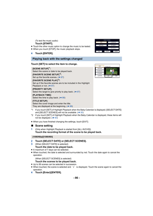 Page 86- 86 -
(To test the music audio)Touch [START].≥Touch the other music option to change the music to be tested.
≥ When you touch [STOP], the music playback stops.
4 Touch [ENTER].
Touch [SET] to select the item to change.
*1 If you touch [SET] of Highlight Playback when the Baby Calend ar is displayed, [SELECT DATE] 
and [SELECT SCENES] will not be available. ( l93)
*2 If you touch [SET] of Highlight Playback when the Baby Calend ar is displayed, these items will 
not be displayed. ( l93)
≥ When you have...