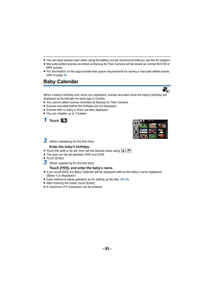 Page 93- 93 -
≥You can save scenes even when using the battery, but we recommend that you use the AC adaptor.≥Manually-edited scenes recorded as Backup for Twin Camera will  be saved as normal AVCHD or 
MP4 scenes.
≥ For information on the approximate free space requirements for  saving a manually edited scene, 
refer to page  90.
Baby Calendar
When a baby’s birthday and name are registered, scenes recorded  since the baby’s birthday are 
displayed as thumbnails for each age in months.
≥ You cannot select...