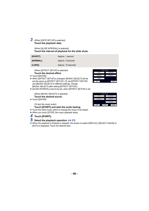 Page 96- 96 -
3(When [DATE SETUP] is selected)Touch the playback date.
(When [SLIDE INTERVAL] is selected)Touch the interval of playback for the slide show.
(When [EFFECT SETUP] is selected)
Touch the desired effect.≥Touch [ENTER].
≥ When [EFFECT SETUP] is changed, [MUSIC SELECT] will be 
set the same as [EFFECT SETUP]. (To set [EFFECT SETUP] 
and [MUSIC SELECT] to different settings, change 
[MUSIC SELECT] after setting [EFFECT SETUP].)
≥ [SLIDE INTERVAL] cannot be set, when [EFFECT SETUP] is set.
(When [MUSIC...