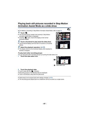 Page 97- 97 -
Playing back still pictures recorded in Stop Motion 
Animation Assist Mode as a slide show
≥For details on recording in Stop Motion Animation Assist Mode,  refer to page 56.
1To u c h   .≥The recording group created most recently in Stop Motion 
Animation Assist Mode is displayed.
≥ Touching   again, returns the display to the normal 
thumbnail display.
2Touch a thumbnail to play back the slide show.≥The thumbnail display cannot be set to 9 scenes or 20 scenes 
display.
3Select the playback...