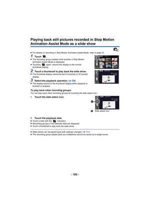 Page 105- 105 -
Playing back still pictures recorded in Stop Motion 
Animation Assist Mode as a slide show
≥For details on recording in Stop Motion Animation Assist Mode, refer to page  58.
1To u c h  .≥The recording group created most recently in Stop Motion 
Animation Assist Mode is displayed.
≥ Touching   again, returns the display to the normal 
thumbnail display.
2Touch a thumbnail to play back the slide show.≥The thumbnail display cannot be set to 9 scenes or 20 scenes 
display.
3Select the playback...